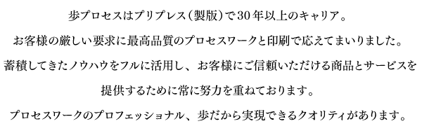 
歩プロセスはプリプレス（製版）で30年以上のキャリア。
お客様の厳しい要求に最高品質のプロセスワークと印刷で応えてまいりました。
蓄積してきたノウハウをフルに活用し、お客様にご信頼いただける
商品とサービスを提供するために常に努力を重ねております。
プロセスワークのプロフェッショナル、歩だから実現できるクオリティがあります。